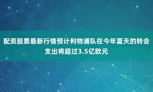 配资股票最新行情预计利物浦队在今年夏天的转会支出将超过3.5亿欧元