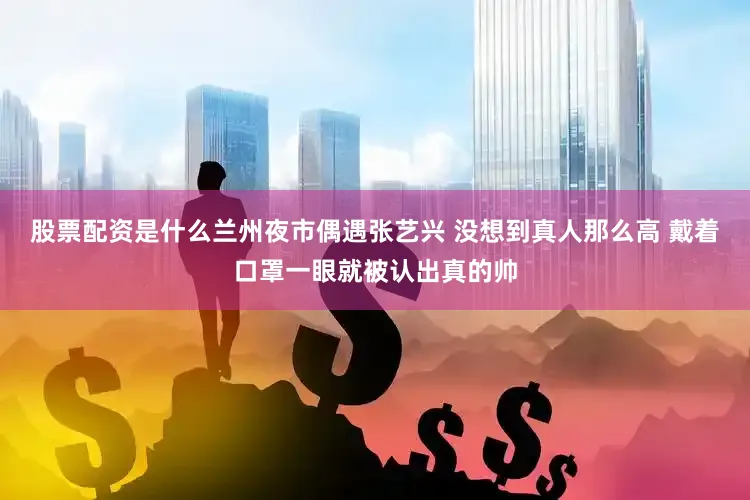股票配资是什么兰州夜市偶遇张艺兴 没想到真人那么高 戴着口罩一眼就被认出真的帅