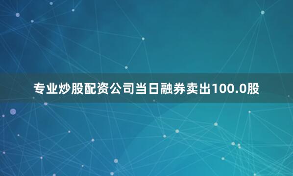 专业炒股配资公司当日融券卖出100.0股