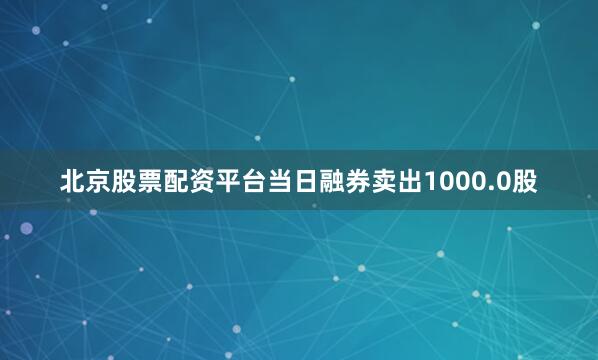 北京股票配资平台当日融券卖出1000.0股