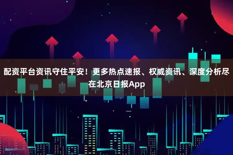 配资平台资讯守住平安！更多热点速报、权威资讯、深度分析尽在北京日报App