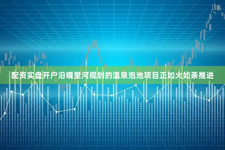 配资实盘开户沿嘎里河规划的温泉泡池项目正如火如荼推进